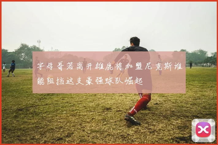 字母哥若离开雄鹿将加盟尼克斯谁能阻挡这支豪强球队崛起