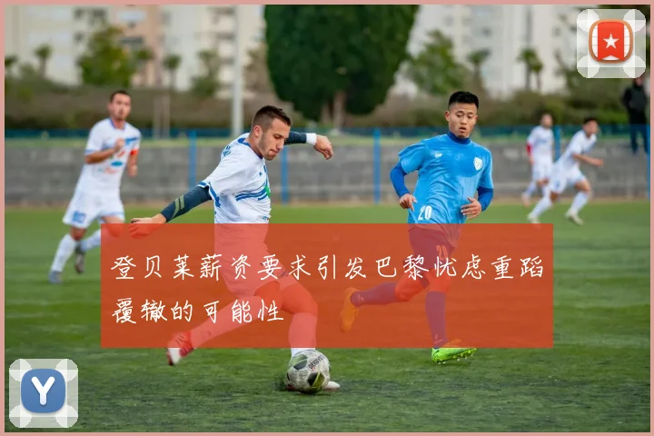 登贝莱薪资要求引发巴黎忧虑重蹈覆辙的可能性