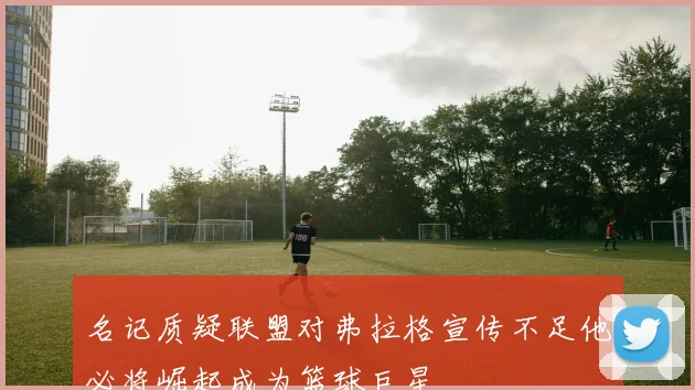 名记质疑联盟对弗拉格宣传不足他必将崛起成为篮球巨星