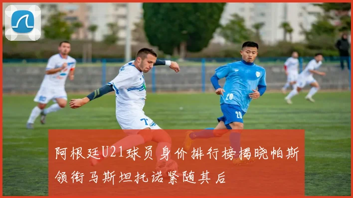 阿根廷U21球员身价排行榜揭晓帕斯领衔马斯坦托诺紧随其后