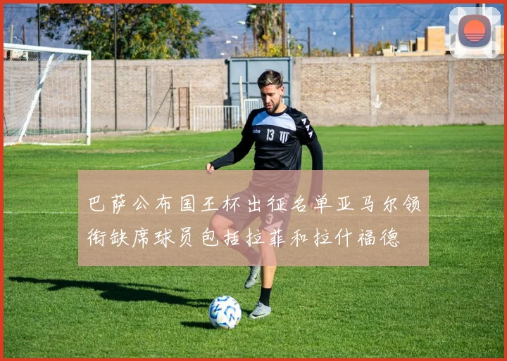 巴萨公布国王杯出征名单亚马尔领衔缺席球员包括拉菲和拉什福德