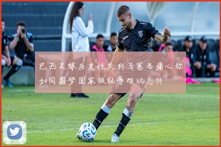 巴西足球历史性失利马塞洛痛心称如同噩梦国家级耻辱难以忘怀