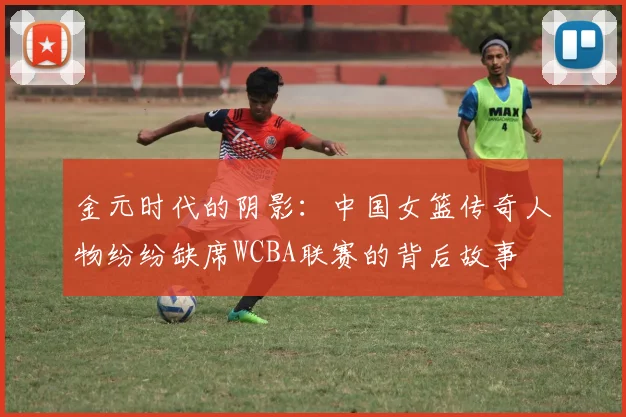金元时代的阴影：中国女篮传奇人物纷纷缺席WCBA联赛的背后故事