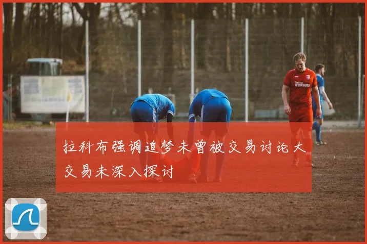 拉科布强调追梦未曾被交易讨论大交易未深入探讨