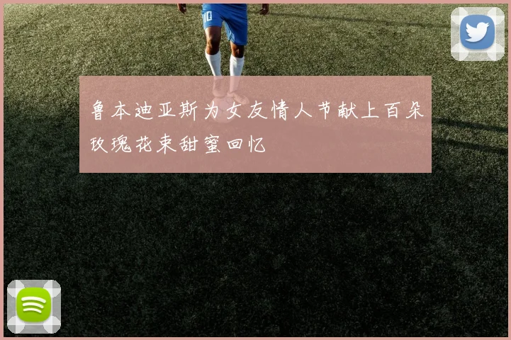 鲁本迪亚斯为女友情人节献上百朵玫瑰花束甜蜜回忆