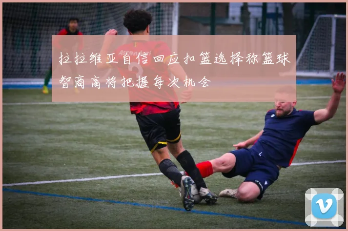 拉拉维亚自信回应扣篮选择称篮球智商高将把握每次机会