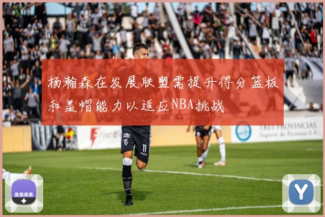 杨瀚森在发展联盟需提升得分篮板和盖帽能力以适应NBA挑战