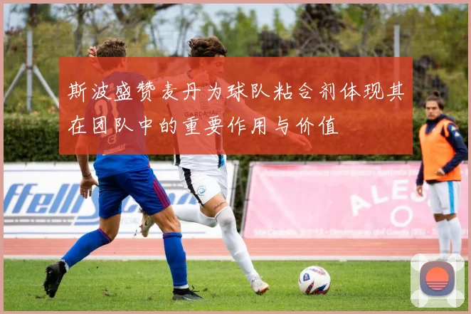 斯波盛赞麦丹为球队粘合剂体现其在团队中的重要作用与价值