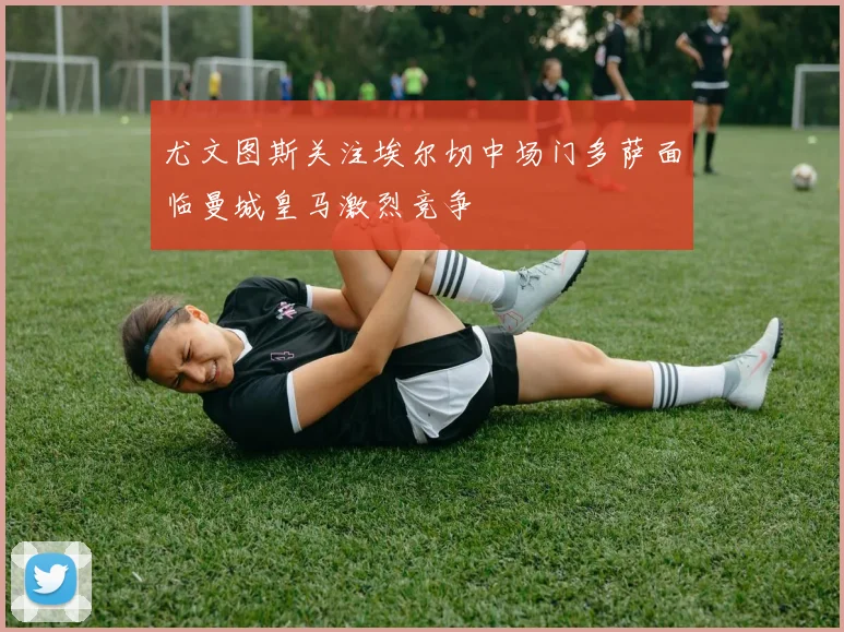 尤文图斯关注埃尔切中场门多萨面临曼城皇马激烈竞争