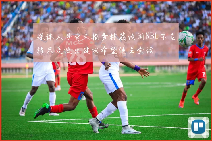媒体人澄清未指责林葳试训NBL不合格只是提出建议希望他去尝试