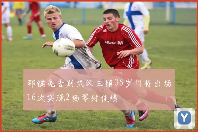 邵镤亮告别武汉三镇36岁门将出场16次实现2场零封佳绩