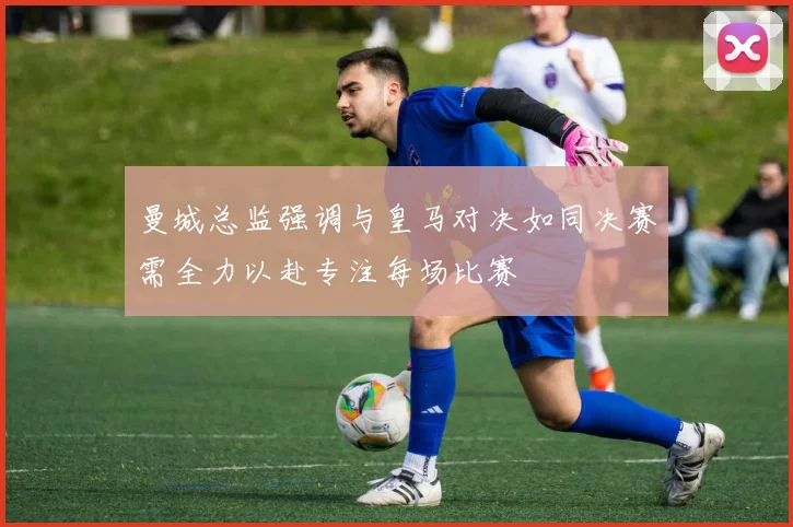 曼城总监强调与皇马对决如同决赛需全力以赴专注每场比赛