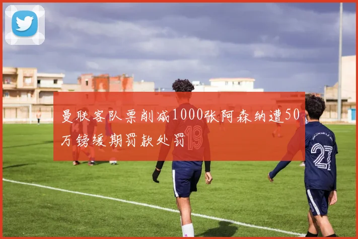 曼联客队票削减1000张阿森纳遭50万镑缓期罚款处罚