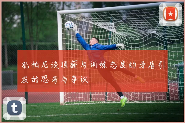 孔帕尼谈顶薪与训练态度的矛盾引发的思考与争议