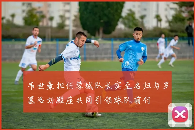 韦世豪担任蓉城队长实至名归与罗慕洛刘殿座共同引领球队前行