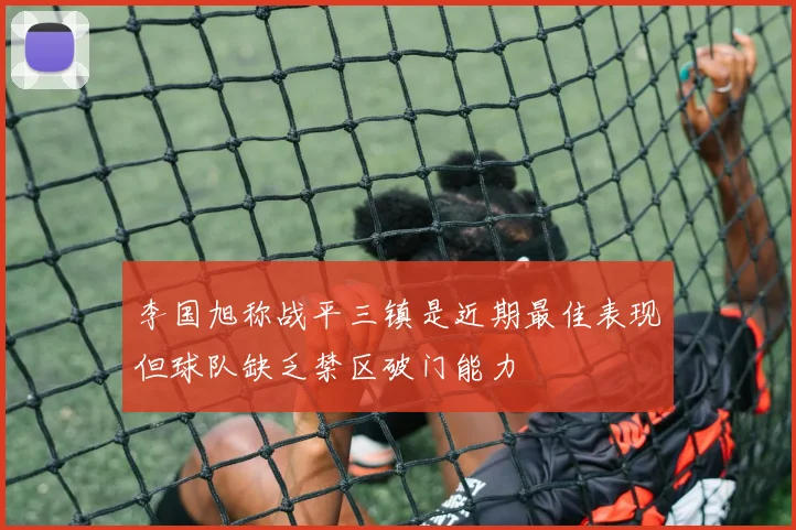 李国旭称战平三镇是近期最佳表现但球队缺乏禁区破门能力